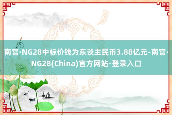 南宫·NG28中标价钱为东谈主民币3.88亿元-南宫·NG28(China)官方网站-登录入口