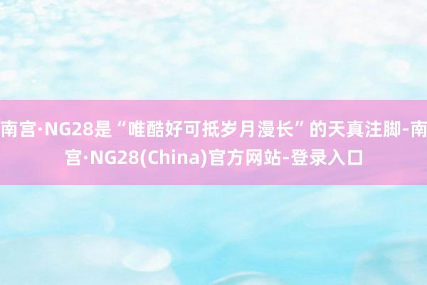 南宫·NG28是“唯酷好可抵岁月漫长”的天真注脚-南宫·NG28(China)官方网站-登录入口