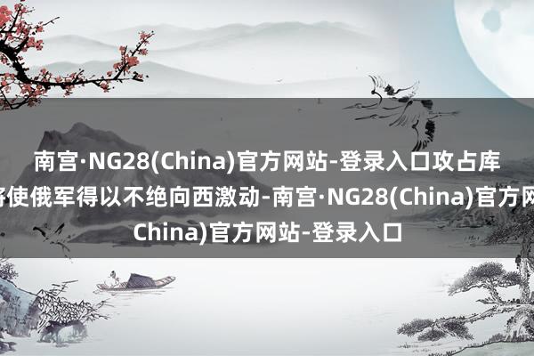 南宫·NG28(China)官方网站-登录入口攻占库皮扬斯克市将使俄军得以不绝向西激动-南宫·NG28(China)官方网站-登录入口