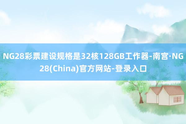 NG28彩票建设规格是32核128GB工作器-南宫·NG28(China)官方网站-登录入口