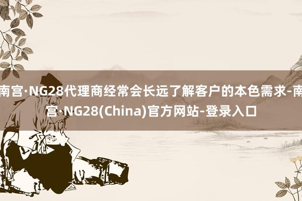 南宫·NG28代理商经常会长远了解客户的本色需求-南宫·NG28(China)官方网站-登录入口