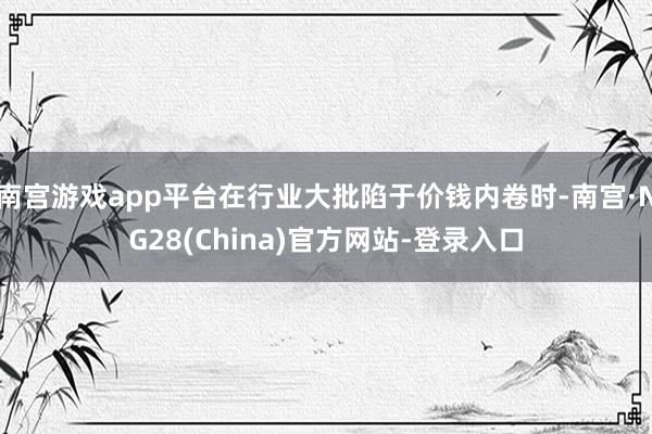 南宫游戏app平台在行业大批陷于价钱内卷时-南宫·NG28(China)官方网站-登录入口