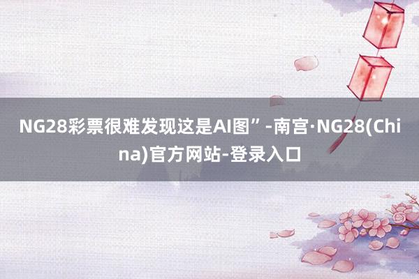 NG28彩票很难发现这是AI图”-南宫·NG28(China)官方网站-登录入口