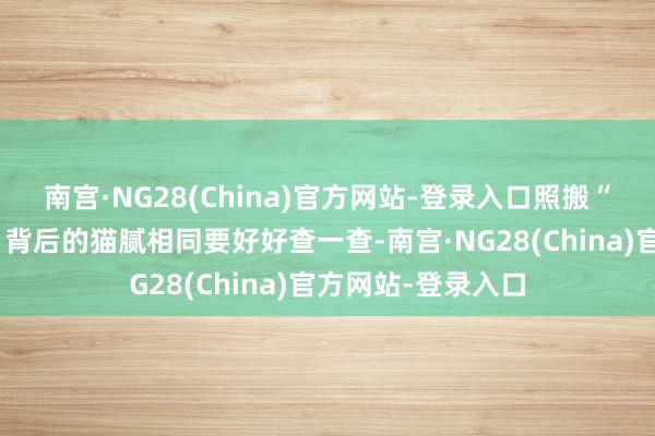 南宫·NG28(China)官方网站-登录入口照搬“东说念主名大全”背后的猫腻相同要好好查一查-南宫·NG28(China)官方网站-登录入口