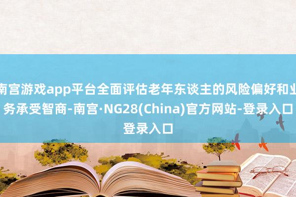 南宫游戏app平台全面评估老年东谈主的风险偏好和业务承受智商-南宫·NG28(China)官方网站-登录入口