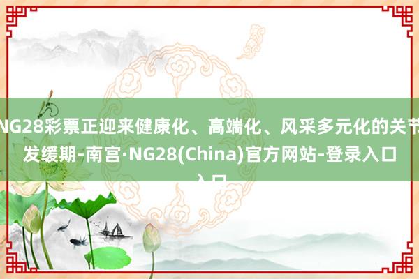 NG28彩票正迎来健康化、高端化、风采多元化的关节发缓期-南宫·NG28(China)官方网站-登录入口