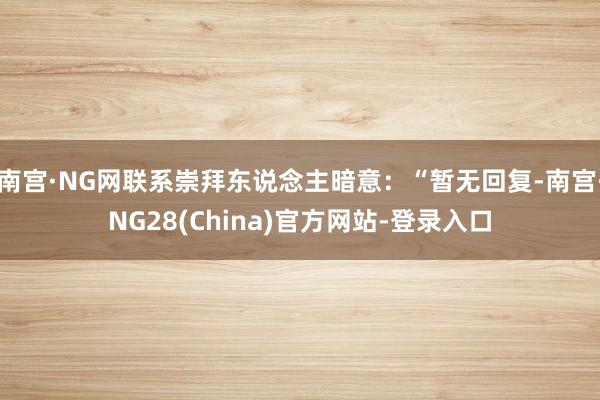 南宫·NG网联系崇拜东说念主暗意：“暂无回复-南宫·NG28(China)官方网站-登录入口