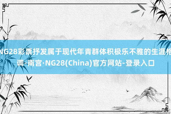 NG28彩票抒发属于现代年青群体积极乐不雅的生涯格调-南宫·NG28(China)官方网站-登录入口
