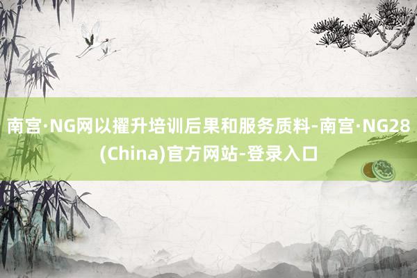 南宫·NG网以擢升培训后果和服务质料-南宫·NG28(China)官方网站-登录入口