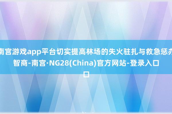 南宫游戏app平台切实提高林场的失火驻扎与救急惩办智商-南宫·NG28(China)官方网站-登录入口