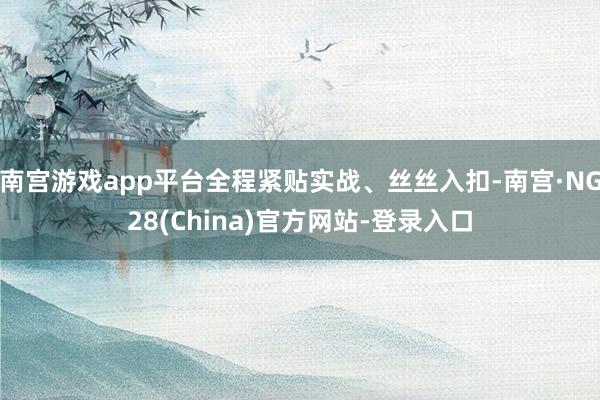 南宫游戏app平台全程紧贴实战、丝丝入扣-南宫·NG28(China)官方网站-登录入口
