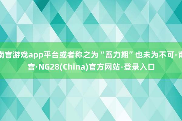 南宫游戏app平台或者称之为“蓄力期”也未为不可-南宫·NG28(China)官方网站-登录入口