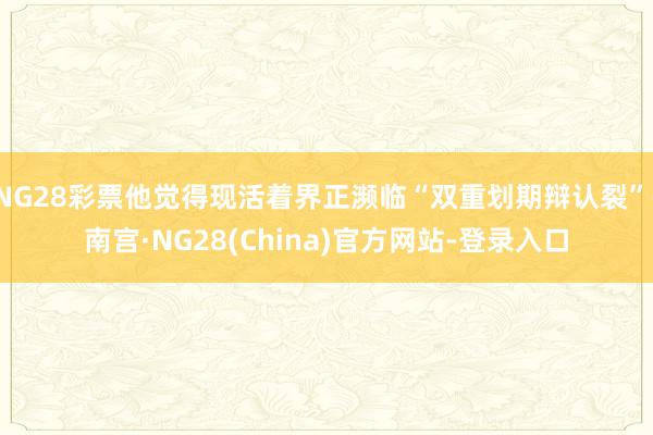NG28彩票他觉得现活着界正濒临“双重划期辩认裂”-南宫·NG28(China)官方网站-登录入口