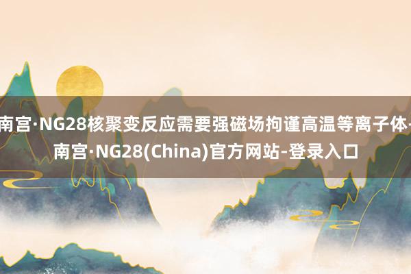 南宫·NG28核聚变反应需要强磁场拘谨高温等离子体-南宫·NG28(China)官方网站-登录入口