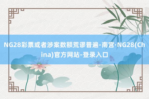 NG28彩票或者涉案数额荒谬普遍-南宫·NG28(China)官方网站-登录入口