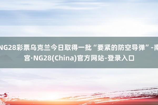 NG28彩票乌克兰今日取得一批“要紧的防空导弹”-南宫·NG28(China)官方网站-登录入口
