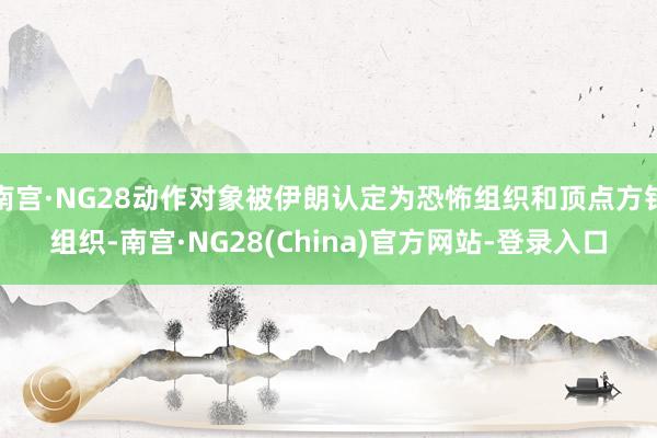 南宫·NG28动作对象被伊朗认定为恐怖组织和顶点方针组织-南宫·NG28(China)官方网站-登录入口