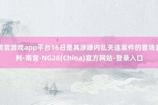 南宫游戏app平台16日是其涉嫌内乱关连案件的首场宣判-南宫·NG28(China)官方网站-登录入口