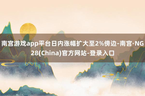 南宫游戏app平台日内涨幅扩大至2%傍边-南宫·NG28(China)官方网站-登录入口